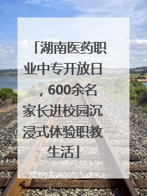 湖南医药职业中专开放日，600余名家长进校园沉浸式体验职教生活