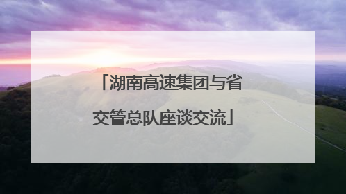 湖南高速集团与省交管总队座谈交流