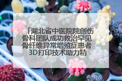 湖北省中医院院创伤骨科团队成功救治罕见骨纤维异常增殖症患者 3D打印技术助力精准矫形手术