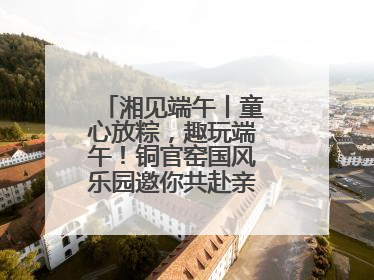湘见端午丨童心放粽，趣玩端午！铜官窑国风乐园邀你共赴亲子文化盛宴