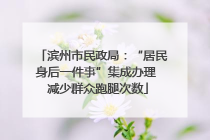 滨州市民政局：“居民身后一件事”集成办理 减少群众跑腿次数