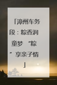 漳州车务段：粽香润童梦 “粽”享亲子情