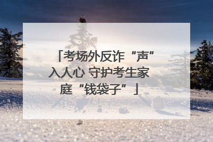 考场外反诈“声”入人心 守护考生家庭“钱袋子”