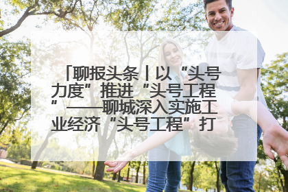 聊报头条丨以“头号力度”推进“头号工程”——聊城深入实施工业经济“头号工程”打造经济发展强引擎