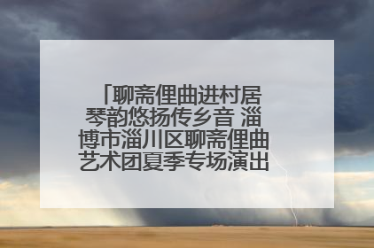 聊斋俚曲进村居 琴韵悠扬传乡音 淄博市淄川区聊斋俚曲艺术团夏季专场演出在杏园子村举行
