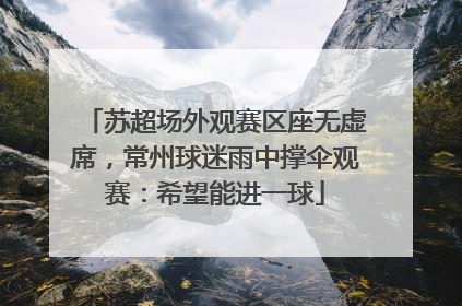 苏超场外观赛区座无虚席，常州球迷雨中撑伞观赛：希望能进一球