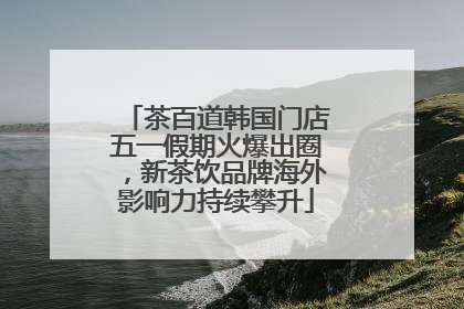 茶百道韩国门店五一假期火爆出圈，新茶饮品牌海外影响力持续攀升