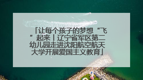 让每个孩子的梦想“飞”起来丨辽宁省军区第二幼儿园走进沈阳航空航天大学开展爱国主义教育