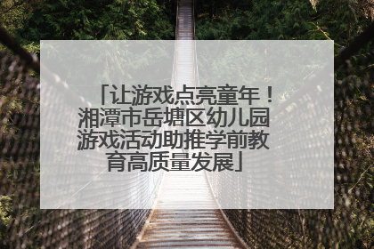 让游戏点亮童年！湘潭市岳塘区幼儿园游戏活动助推学前教育高质量发展