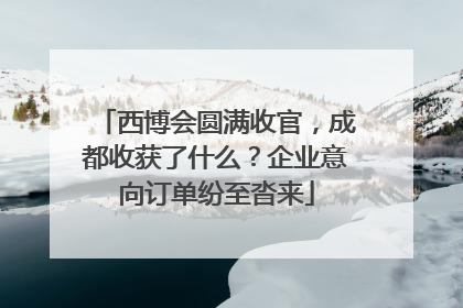 西博会圆满收官，成都收获了什么？企业意向订单纷至沓来
