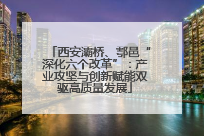 西安灞桥、鄠邑“深化六个改革”：产业攻坚与创新赋能双驱高质量发展