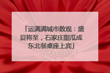 运满满城市数观：盛夏将至，石家庄甜瓜成东北餐桌座上宾