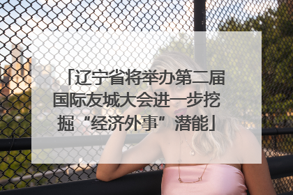 辽宁省将举办第二届国际友城大会进一步挖掘“经济外事”潜能