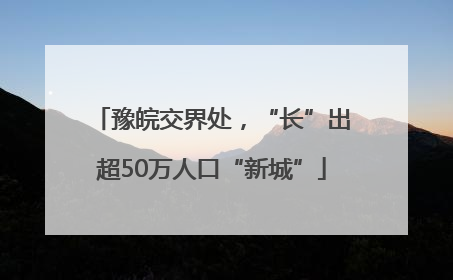 豫皖交界处，“长”出超50万人口“新城”