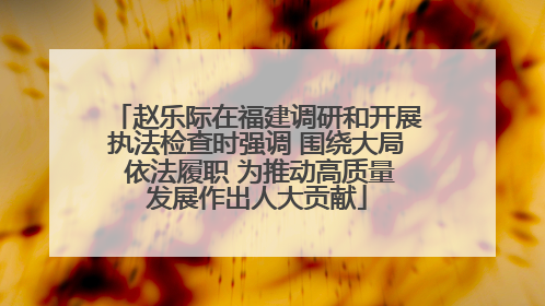 赵乐际在福建调研和开展执法检查时强调 围绕大局 依法履职 为推动高质量发展作出人大贡献
