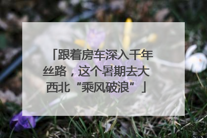 跟着房车深入千年丝路，这个暑期去大西北“乘风破浪”