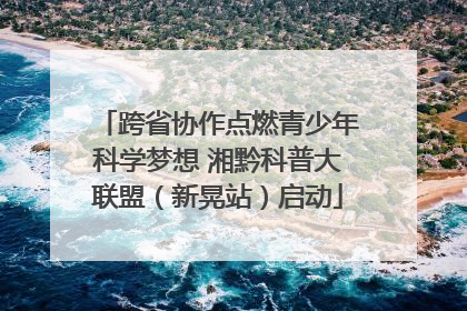跨省协作点燃青少年科学梦想 湘黔科普大联盟（新晃站）启动