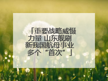 重要战略威慑力量 山东舰刷新我国航母事业多个“首次”