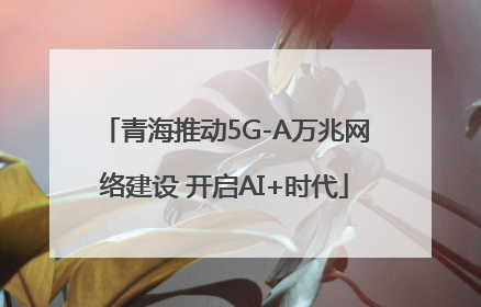 青海推动5G-A万兆网络建设 开启AI+时代
