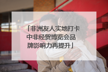 非洲友人实地打卡 中非经贸博览会品牌影响力再提升