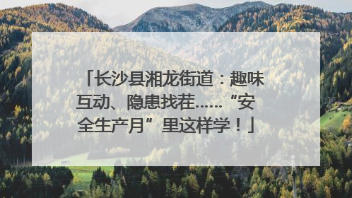 长沙县湘龙街道：趣味互动、隐患找茬……“安全生产月”里这样学！