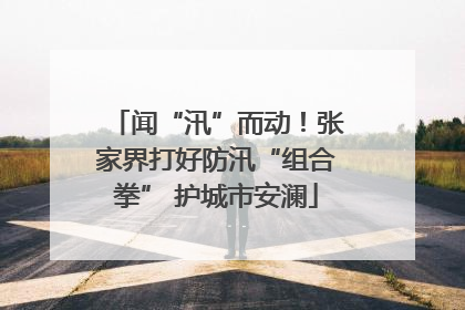 闻“汛”而动！张家界打好防汛“组合拳” 护城市安澜