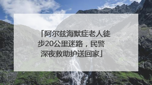阿尔兹海默症老人徒步20公里迷路，民警深夜救助护送回家