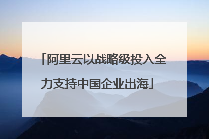 阿里云以战略级投入全力支持中国企业出海