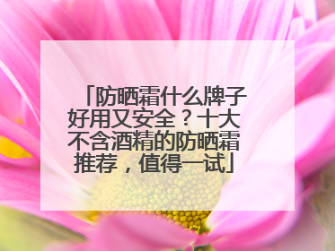 防晒霜什么牌子好用又安全？十大不含酒精的防晒霜推荐，值得一试