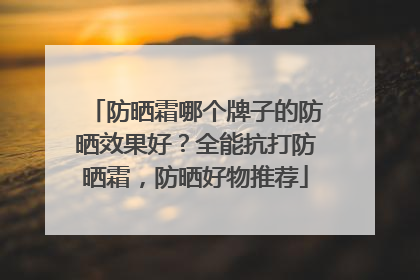 防晒霜哪个牌子的防晒效果好？全能抗打防晒霜，防晒好物推荐