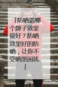 防晒霜哪个牌子效果最好？防晒效果好的防晒，让你不受晒黑困扰