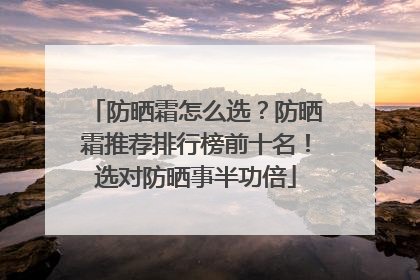 防晒霜怎么选？防晒霜推荐排行榜前十名！选对防晒事半功倍