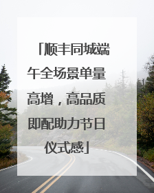 顺丰同城端午全场景单量高增，高品质即配助力节日仪式感