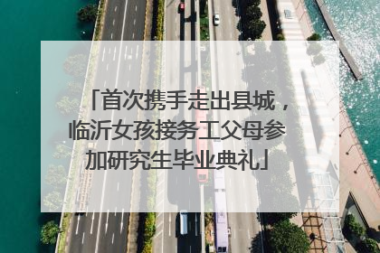 首次携手走出县城，临沂女孩接务工父母参加研究生毕业典礼