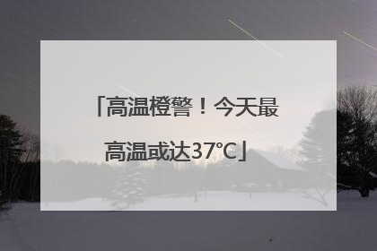高温橙警！今天最高温或达37℃