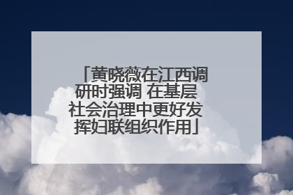 黄晓薇在江西调研时强调 在基层社会治理中更好发挥妇联组织作用