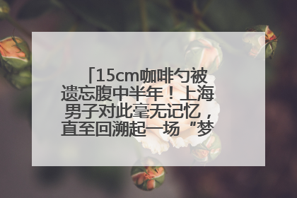 15cm咖啡勺被遗忘腹中半年！上海男子对此毫无记忆，直至回溯起一场“梦境”般的经历