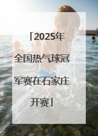 2025年全国热气球冠军赛在石家庄开赛