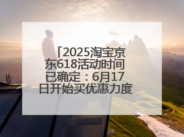 2025淘宝京东618活动时间已确定：6月17日开始买优惠力度最大最便宜