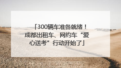 300辆车准备就绪！成都出租车、网约车“爱心送考”行动开始了