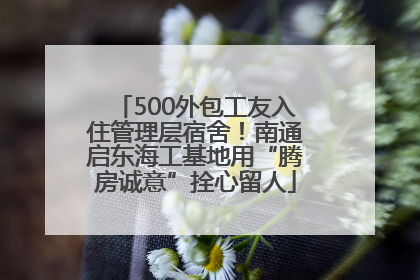 500外包工友入住管理层宿舍！南通启东海工基地用“腾房诚意”拴心留人