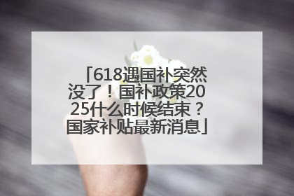 618遇国补突然没了！国补政策2025什么时候结束？国家补贴最新消息
