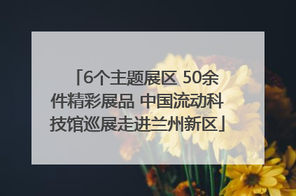 6个主题展区 50余件精彩展品 中国流动科技馆巡展走进兰州新区
